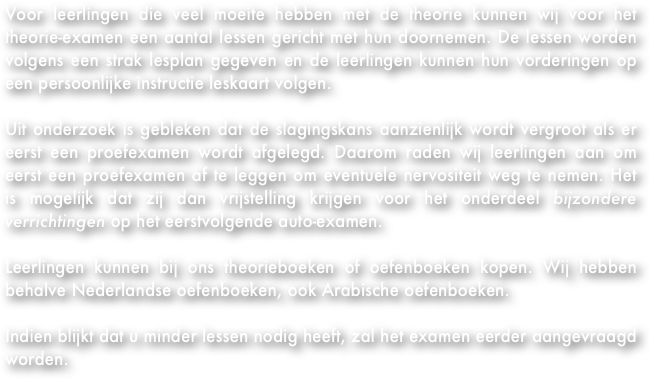 Voor leerlingen die veel moeite hebben met de theorie kunnen wij voor het theorie-examen een aantal lessen gericht met hun doornemen. De lessen worden volgens een strak lesplan gegeven en de leerlingen kunnen hun vorderingen op een persoonlijke instructie leskaart volgen.&#10;&#10;Uit onderzoek is gebleken dat de slagingskans aanzienlijk wordt vergroot als er eerst een proefexamen wordt afgelegd. Daarom raden wij leerlingen aan om eerst een proefexamen af te leggen om eventuele nervositeit weg te nemen. Het is mogelijk dat zij dan vrijstelling krijgen voor het onderdeel bijzondere verrichtingen op het eerstvolgende auto-examen.&#10;&#13;Leerlingen kunnen bij ons theorieboeken of oefenboeken kopen. Wij hebben behalve Nederlandse oefenboeken, ook Arabische oefenboeken.&#10;&#10;Indien blijkt dat u minder lessen nodig heeft, zal het examen eerder aangevraagd worden.