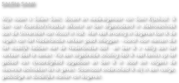 SALEM SAMI&#10;&#10;Mijn naam is Salem Sami. Ik ben docent en eigenaar van Sami Rijschool en ben van Koerdisch/Iraakse afkomst. Ik ben afgestudeerd met elektrotechniek aan de Universiteit van Mosul in Irak en heb veel ervaring met les geven. Hierdoor ben ik ook goed in staat de regels van het Nederlandse verkeer uit te leggen - vooral voor mensen die het moeilijk hebben met de Nederlandse taal - en leer u veilig aan het verkeer deel te nemen. Doordat ik, via een uitgebreide scholing, veel kennis op het gebied van rijvaardigheid heb opgedaan, ben ik in staat om volgens de nieuwste technieken les te geven. Daarnaast onderscheid ik mij in een rustige, geduldige en duidelijke manier van lesgeven.