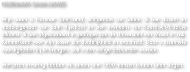 Nuriman Sami-Janid&#10;&#10;Mijn naam is Nuriman Sami-Janid, echtgenote van meneer Sami. Ik ben docent en mede-eigenaar van Sami Rijschool en ben eveneens van Koerdisch/Iraakse afkomst. Ik ben afgestudeerd met geologie aan de Universiteit van Mosul in Irak. Kenmerkend voor mijn lessen zijn duidelijkheid en precisie. Door u essentiële vaardigheden bij te brengen, zult u een veilige bestuurder worden.&#13;&#13;Met jaren ervaring hebben wij samen in slechts 10 jaar ruim 950 mensen kunnen laten slagen.&#13;