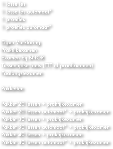 1 losse les&#13;1 proefles 1 losse les (automaat)  1ste Praktijkexamen + Eigen Verklaring Herexamen (praktijk) Examen bij BNOR Tussentijdse toets (TTT of proefexamen)&#10;Faalangstexamen  Theorie examen klassikaal Theorie examen individueel   Paketten  Pakket 20 lessen + EV + praktijkexamen Pakket 30 lessen + EV + praktijkexamen Pakket 40 lessen + EV + praktijkexamen